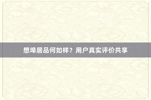 想埠居品何如样？用户真实评价共享